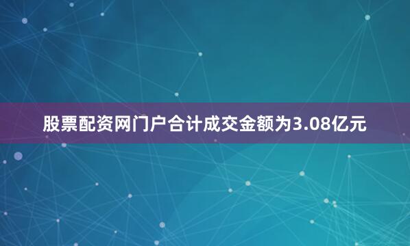 股票配资网门户合计成交金额为3.08亿元