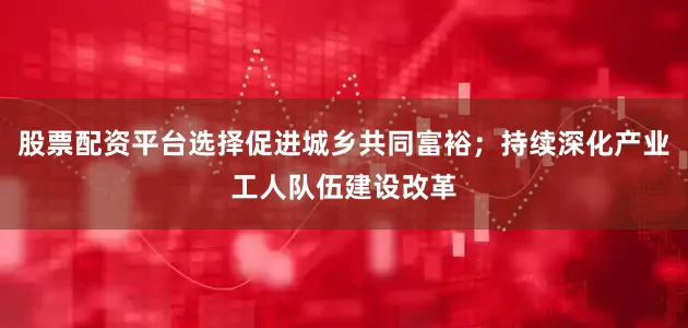 股票配资平台选择促进城乡共同富裕；持续深化产业工人队伍建设改革