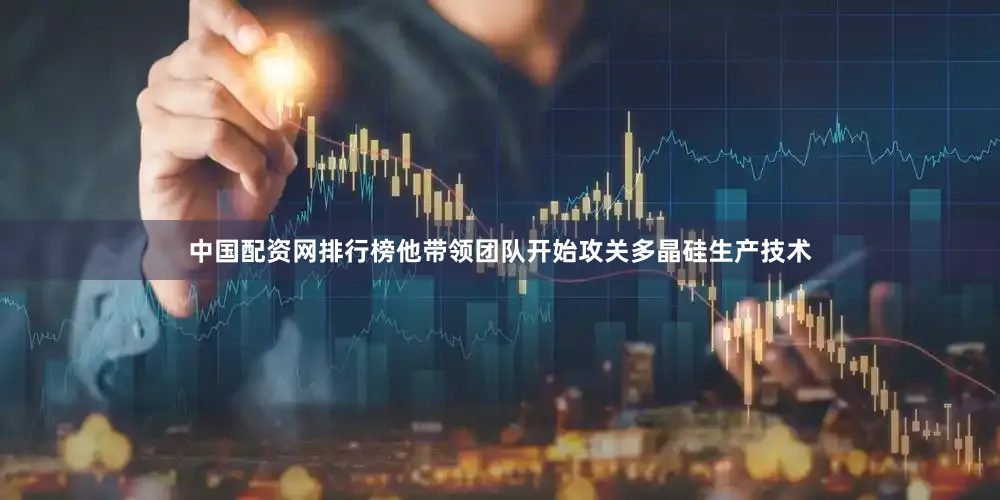 中国配资网排行榜他带领团队开始攻关多晶硅生产技术