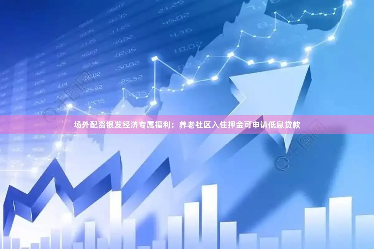 场外配资银发经济专属福利：养老社区入住押金可申请低息贷款